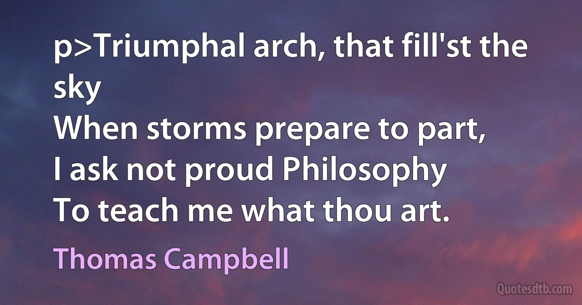 p>Triumphal arch, that fill'st the sky
When storms prepare to part,
I ask not proud Philosophy
To teach me what thou art. (Thomas Campbell)