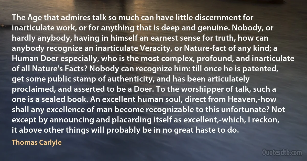 The Age that admires talk so much can have little discernment for inarticulate work, or for anything that is deep and genuine. Nobody, or hardly anybody, having in himself an earnest sense for truth, how can anybody recognize an inarticulate Veracity, or Nature-fact of any kind; a Human Doer especially, who is the most complex, profound, and inarticulate of all Nature's Facts? Nobody can recognize him: till once he is patented, get some public stamp of authenticity, and has been articulately proclaimed, and asserted to be a Doer. To the worshipper of talk, such a one is a sealed book. An excellent human soul, direct from Heaven,-how shall any excellence of man become recognizable to this unfortunate? Not except by announcing and placarding itself as excellent,-which, I reckon, it above other things will probably be in no great haste to do. (Thomas Carlyle)