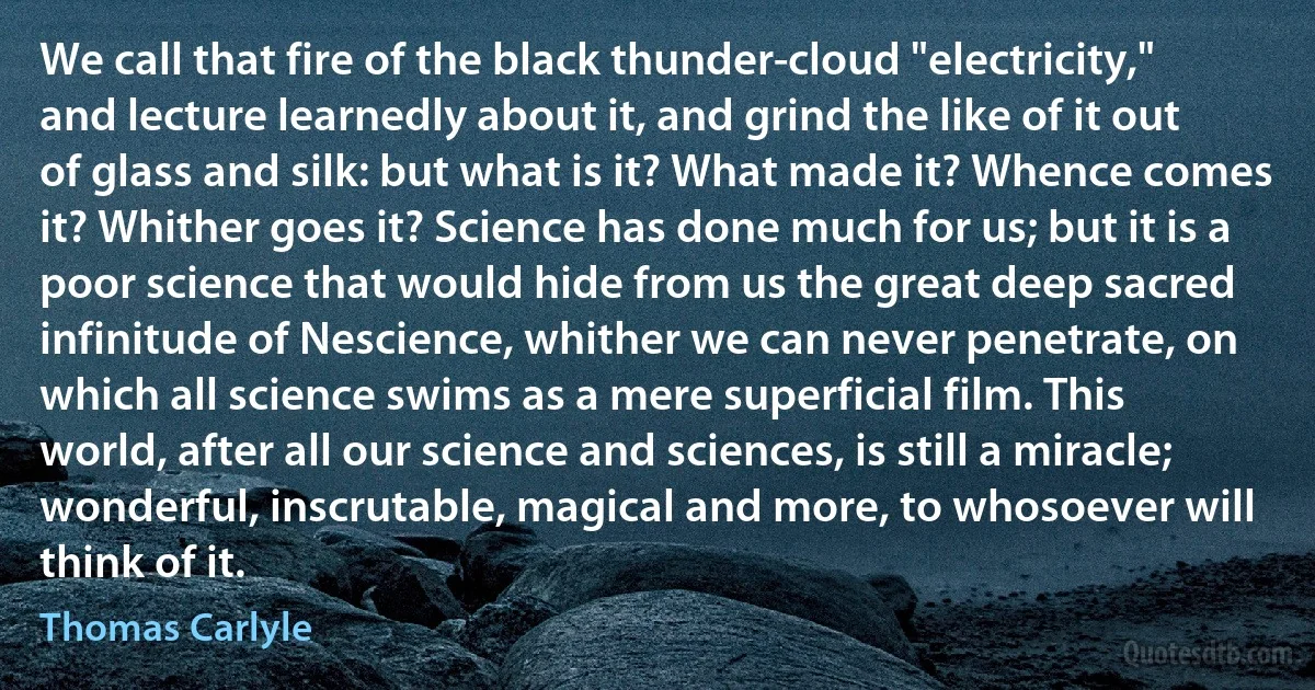 We call that fire of the black thunder-cloud "electricity," and lecture learnedly about it, and grind the like of it out of glass and silk: but what is it? What made it? Whence comes it? Whither goes it? Science has done much for us; but it is a poor science that would hide from us the great deep sacred infinitude of Nescience, whither we can never penetrate, on which all science swims as a mere superficial film. This world, after all our science and sciences, is still a miracle; wonderful, inscrutable, magical and more, to whosoever will think of it. (Thomas Carlyle)