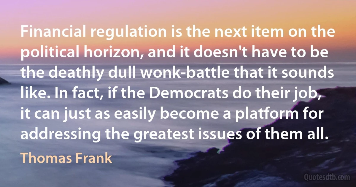 Financial regulation is the next item on the political horizon, and it doesn't have to be the deathly dull wonk-battle that it sounds like. In fact, if the Democrats do their job, it can just as easily become a platform for addressing the greatest issues of them all. (Thomas Frank)