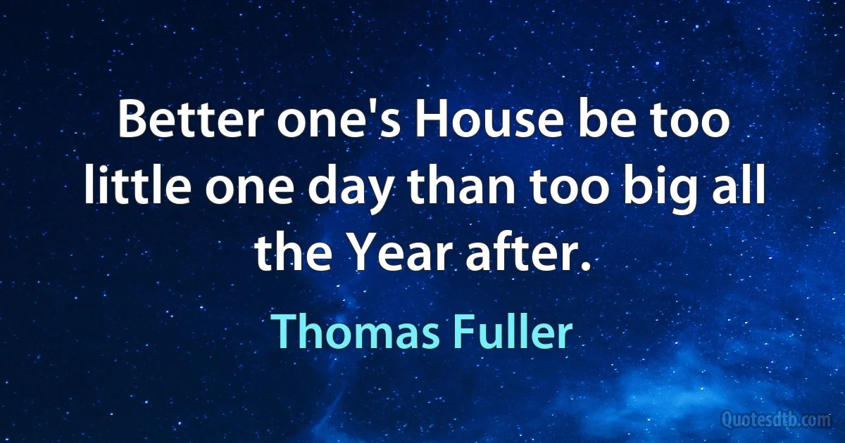 Better one's House be too little one day than too big all the Year after. (Thomas Fuller)