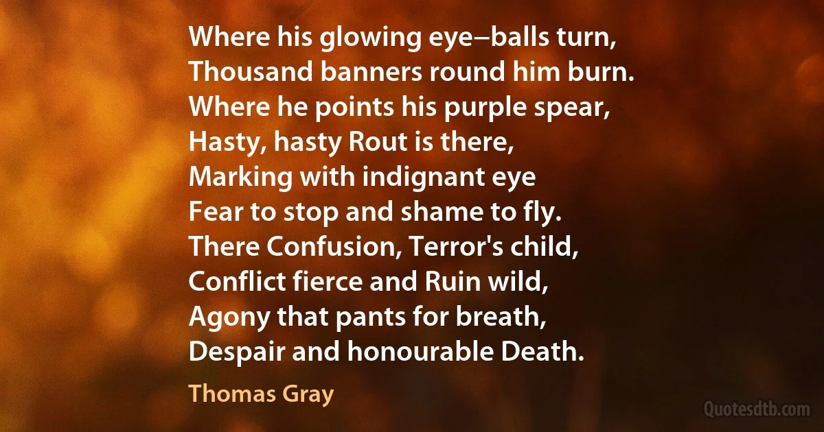 Where his glowing eye−balls turn,
Thousand banners round him burn.
Where he points his purple spear,
Hasty, hasty Rout is there,
Marking with indignant eye
Fear to stop and shame to fly.
There Confusion, Terror's child,
Conflict fierce and Ruin wild,
Agony that pants for breath,
Despair and honourable Death. (Thomas Gray)