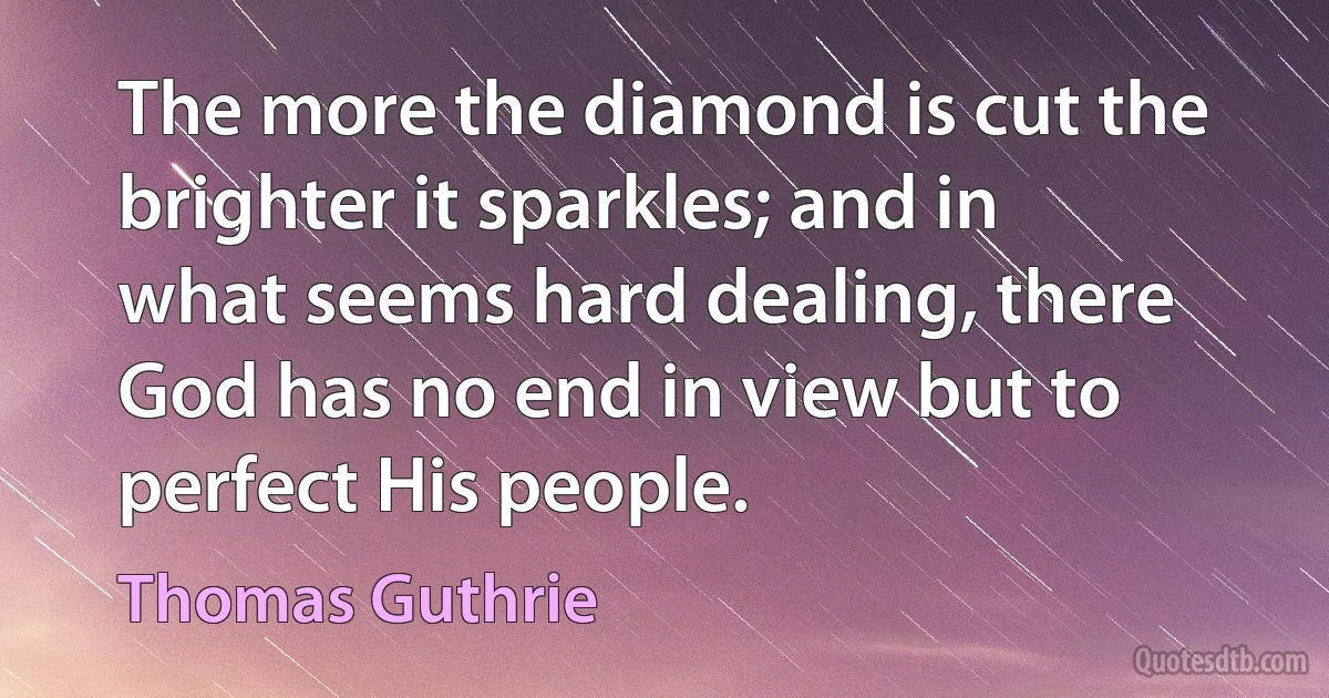 The more the diamond is cut the brighter it sparkles; and in what seems hard dealing, there God has no end in view but to perfect His people. (Thomas Guthrie)