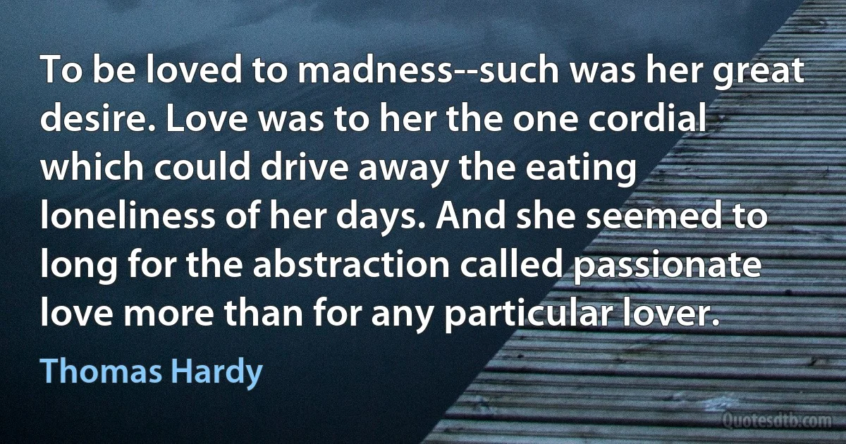 To be loved to madness--such was her great desire. Love was to her the one cordial which could drive away the eating loneliness of her days. And she seemed to long for the abstraction called passionate love more than for any particular lover. (Thomas Hardy)