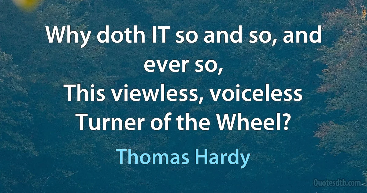 Why doth IT so and so, and ever so,
This viewless, voiceless Turner of the Wheel? (Thomas Hardy)