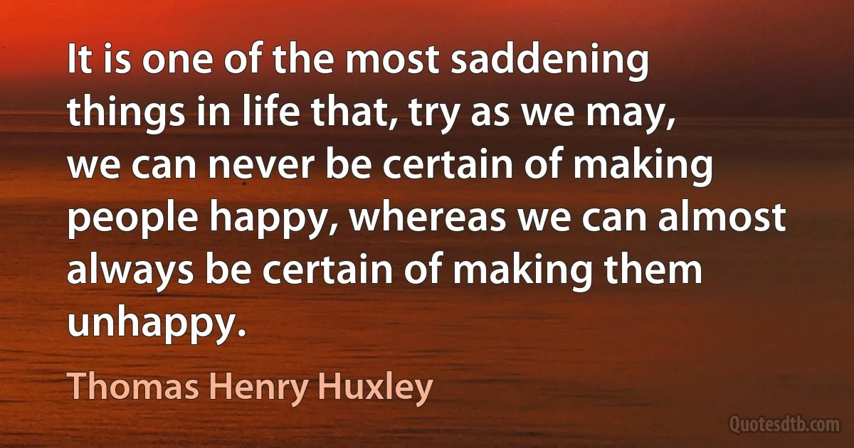 It is one of the most saddening things in life that, try as we may, we can never be certain of making people happy, whereas we can almost always be certain of making them unhappy. (Thomas Henry Huxley)