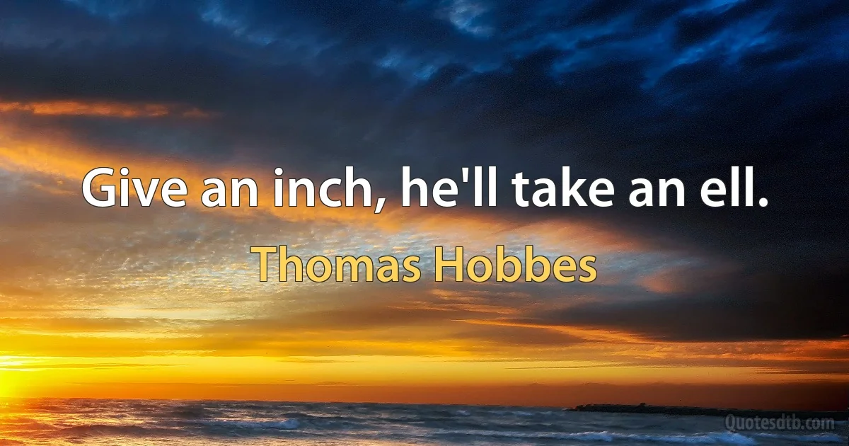 Give an inch, he'll take an ell. (Thomas Hobbes)