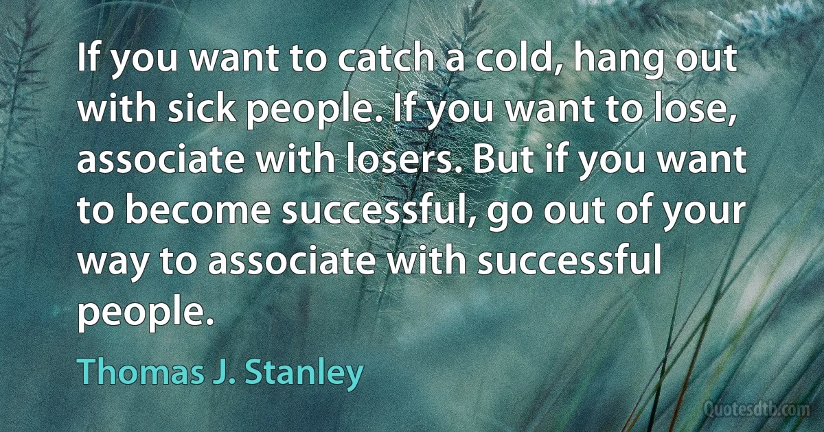 If you want to catch a cold, hang out with sick people. If you want to lose, associate with losers. But if you want to become successful, go out of your way to associate with successful people. (Thomas J. Stanley)