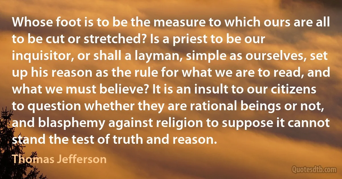 Whose foot is to be the measure to which ours are all to be cut or stretched? Is a priest to be our inquisitor, or shall a layman, simple as ourselves, set up his reason as the rule for what we are to read, and what we must believe? It is an insult to our citizens to question whether they are rational beings or not, and blasphemy against religion to suppose it cannot stand the test of truth and reason. (Thomas Jefferson)