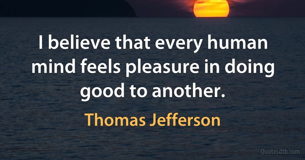 I believe that every human mind feels pleasure in doing good to another. (Thomas Jefferson)