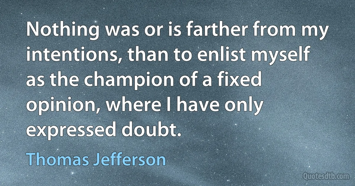 Nothing was or is farther from my intentions, than to enlist myself as the champion of a fixed opinion, where I have only expressed doubt. (Thomas Jefferson)