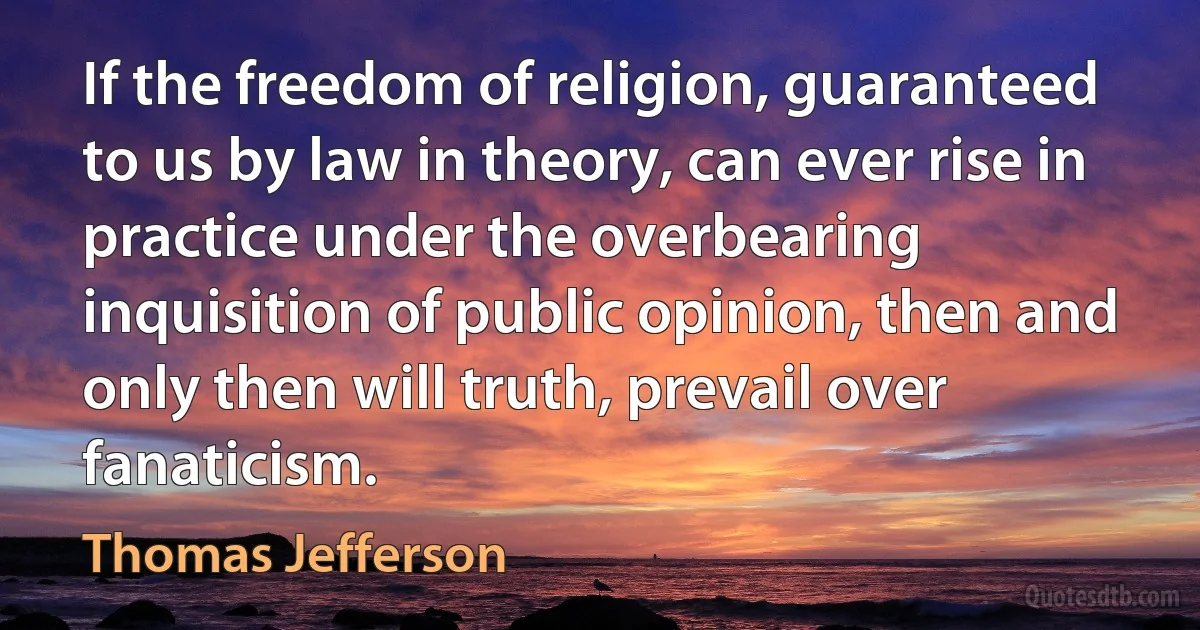 If the freedom of religion, guaranteed to us by law in theory, can ever rise in practice under the overbearing inquisition of public opinion, then and only then will truth, prevail over fanaticism. (Thomas Jefferson)