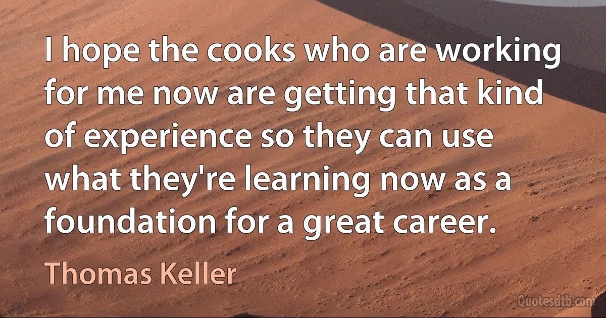 I hope the cooks who are working for me now are getting that kind of experience so they can use what they're learning now as a foundation for a great career. (Thomas Keller)