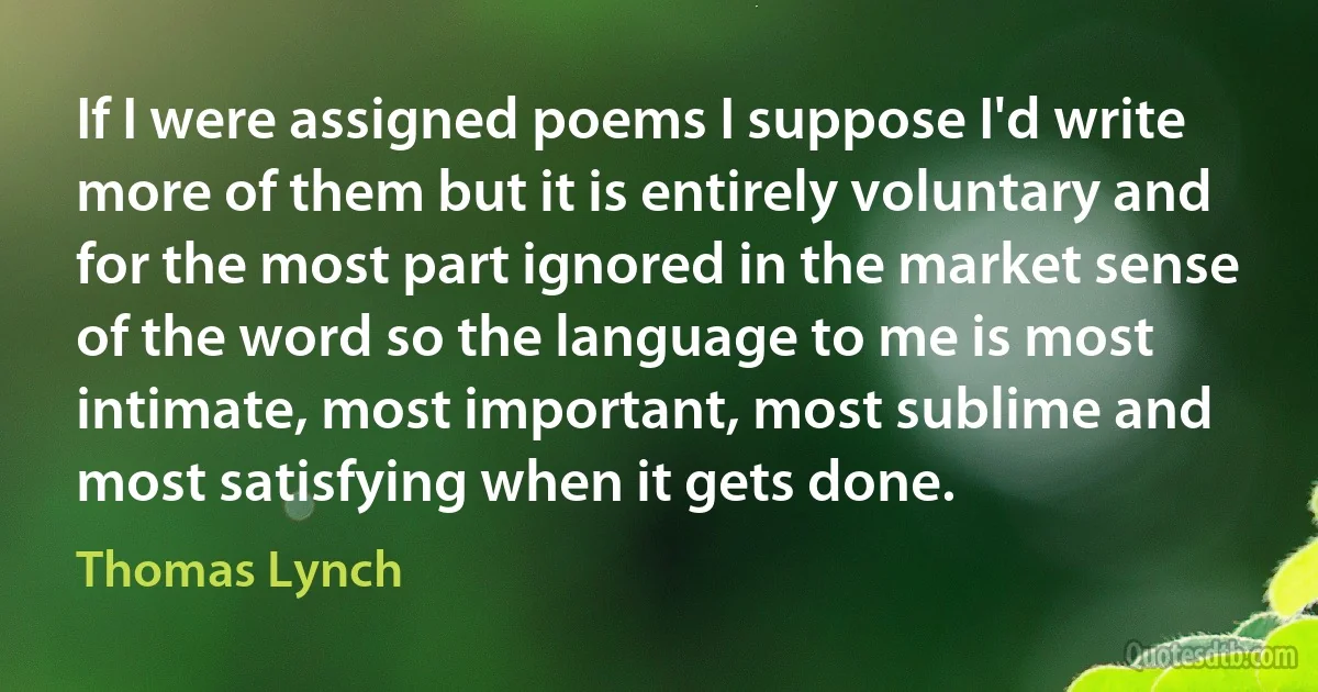 If I were assigned poems I suppose I'd write more of them but it is entirely voluntary and for the most part ignored in the market sense of the word so the language to me is most intimate, most important, most sublime and most satisfying when it gets done. (Thomas Lynch)