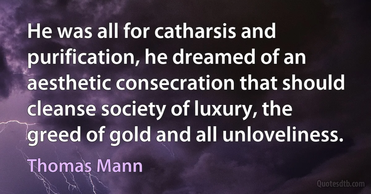 He was all for catharsis and purification, he dreamed of an aesthetic consecration that should cleanse society of luxury, the greed of gold and all unloveliness. (Thomas Mann)