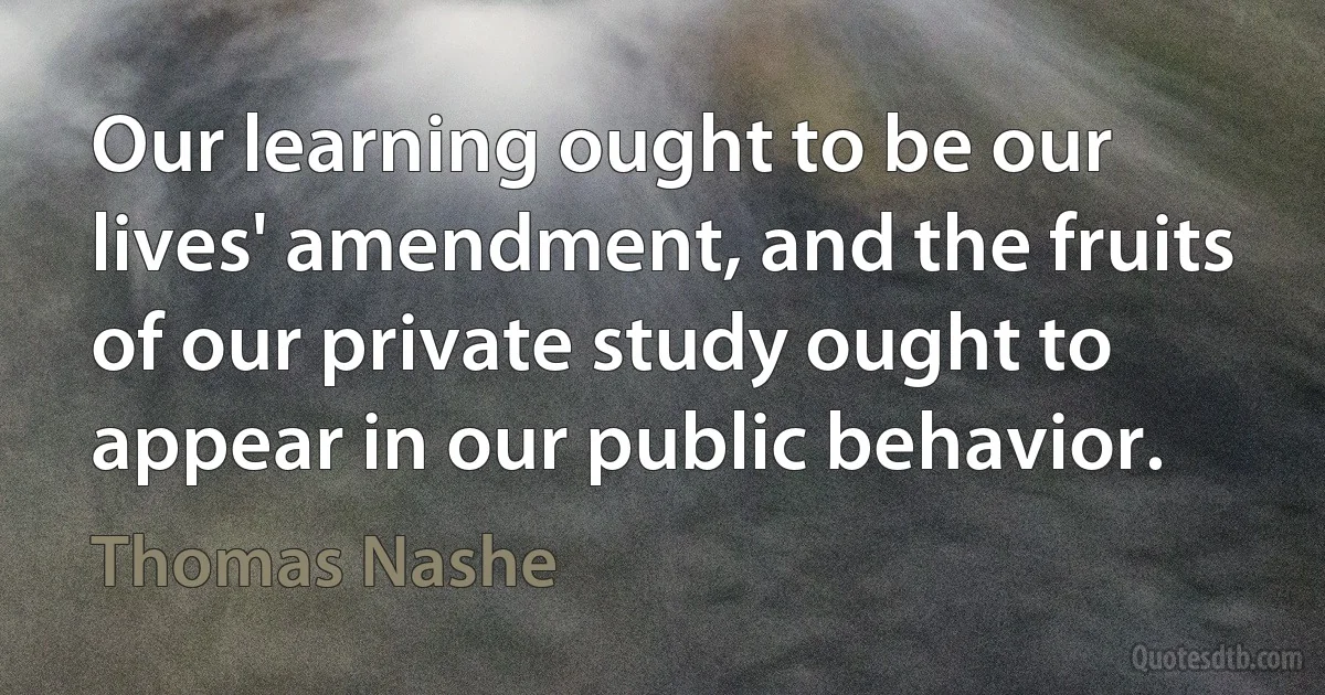 Our learning ought to be our lives' amendment, and the fruits
of our private study ought to appear in our public behavior. (Thomas Nashe)