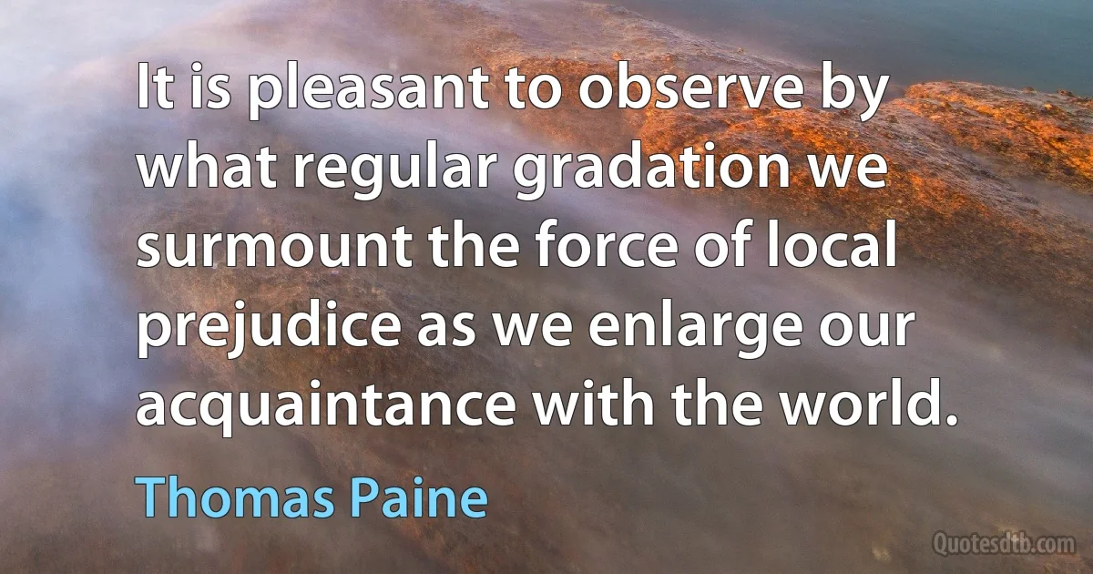 It is pleasant to observe by what regular gradation we surmount the force of local prejudice as we enlarge our acquaintance with the world. (Thomas Paine)