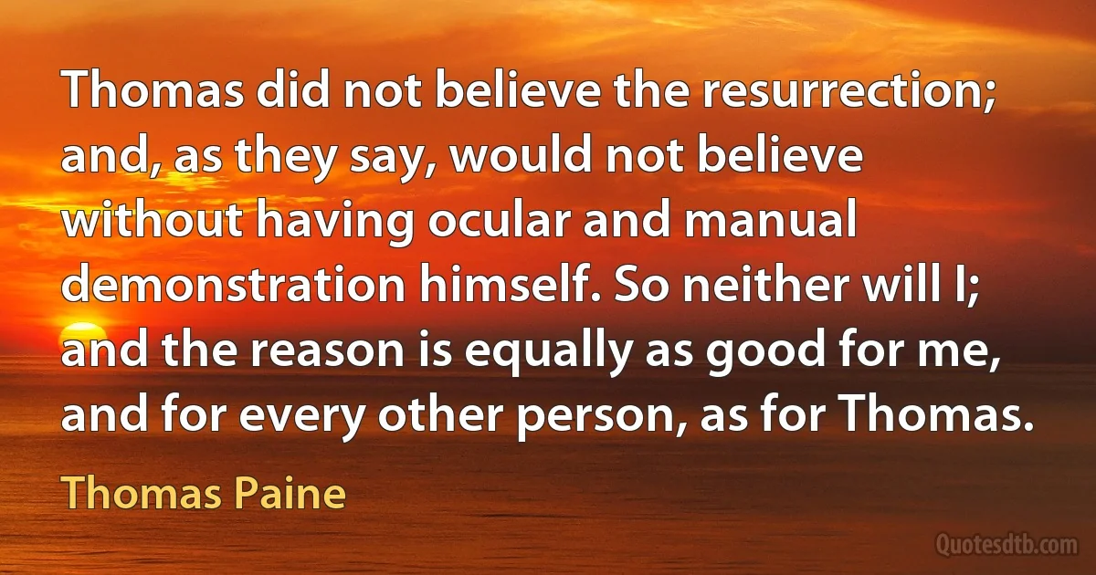 Thomas did not believe the resurrection; and, as they say, would not believe without having ocular and manual demonstration himself. So neither will I; and the reason is equally as good for me, and for every other person, as for Thomas. (Thomas Paine)