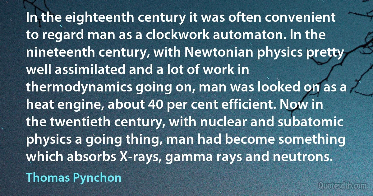 In the eighteenth century it was often convenient to regard man as a clockwork automaton. In the nineteenth century, with Newtonian physics pretty well assimilated and a lot of work in thermodynamics going on, man was looked on as a heat engine, about 40 per cent efficient. Now in the twentieth century, with nuclear and subatomic physics a going thing, man had become something which absorbs X-rays, gamma rays and neutrons. (Thomas Pynchon)