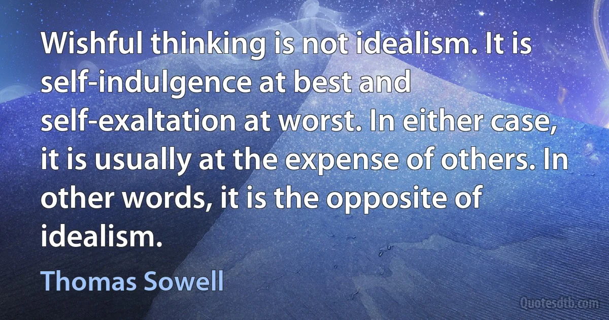 Wishful thinking is not idealism. It is self-indulgence at best and self-exaltation at worst. In either case, it is usually at the expense of others. In other words, it is the opposite of idealism. (Thomas Sowell)