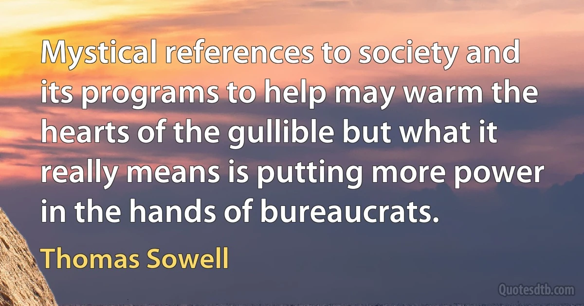 Mystical references to society and its programs to help may warm the hearts of the gullible but what it really means is putting more power in the hands of bureaucrats. (Thomas Sowell)