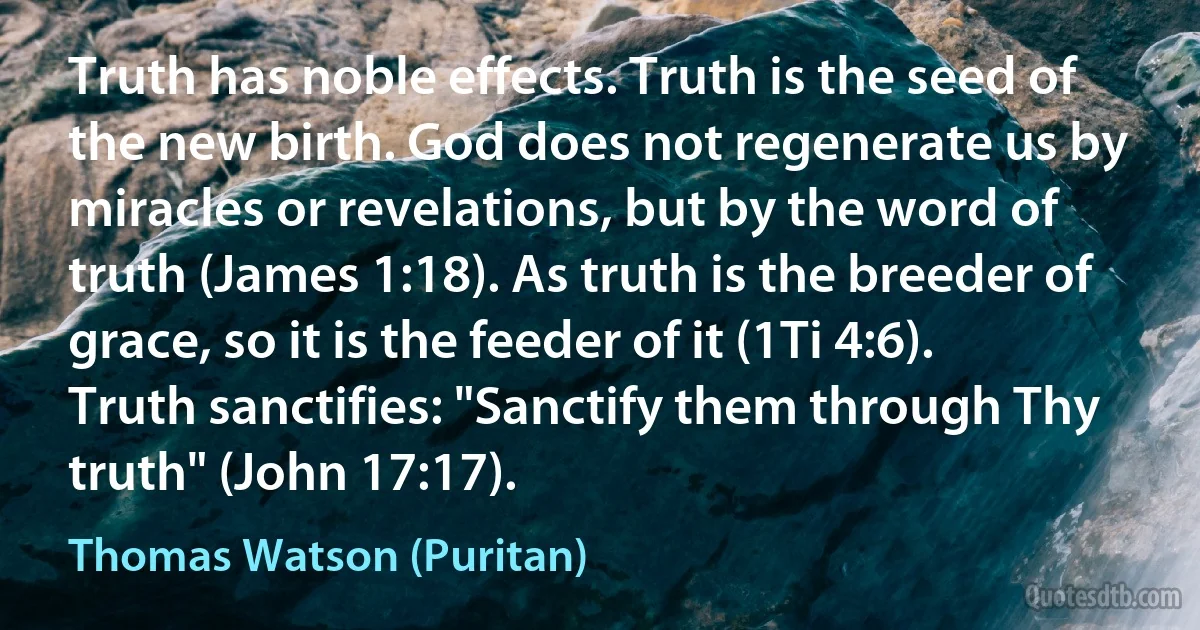 Truth has noble effects. Truth is the seed of the new birth. God does not regenerate us by miracles or revelations, but by the word of truth (James 1:18). As truth is the breeder of grace, so it is the feeder of it (1Ti 4:6). Truth sanctifies: "Sanctify them through Thy truth" (John 17:17). (Thomas Watson (Puritan))