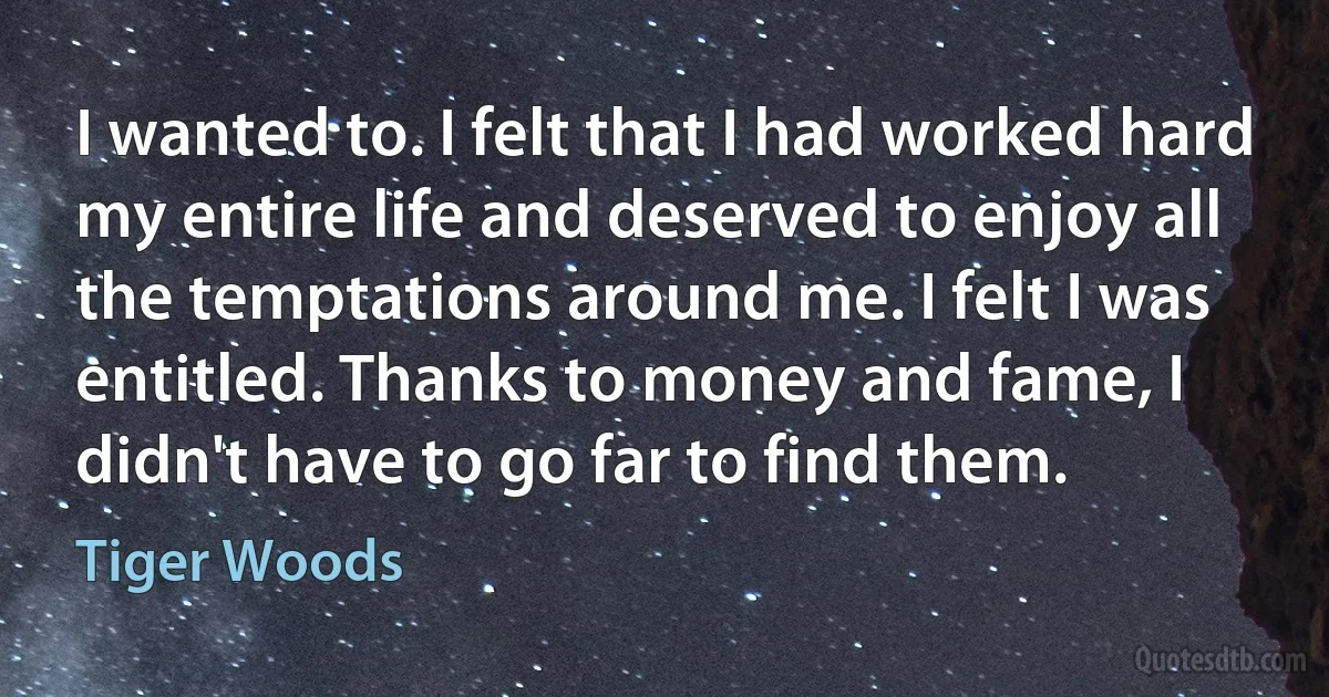 I wanted to. I felt that I had worked hard my entire life and deserved to enjoy all the temptations around me. I felt I was entitled. Thanks to money and fame, I didn't have to go far to find them. (Tiger Woods)