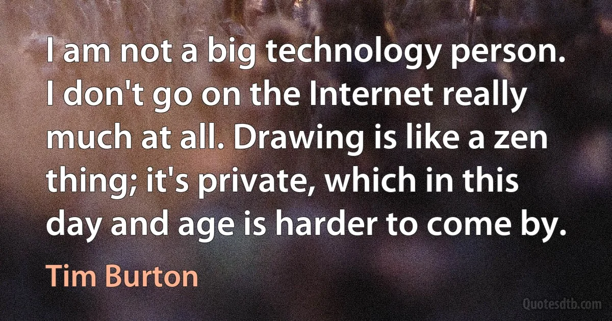 I am not a big technology person. I don't go on the Internet really much at all. Drawing is like a zen thing; it's private, which in this day and age is harder to come by. (Tim Burton)