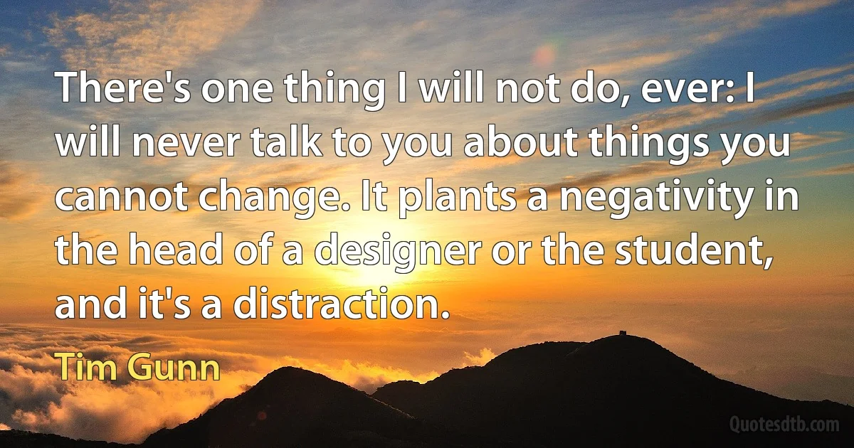 There's one thing I will not do, ever: I will never talk to you about things you cannot change. It plants a negativity in the head of a designer or the student, and it's a distraction. (Tim Gunn)