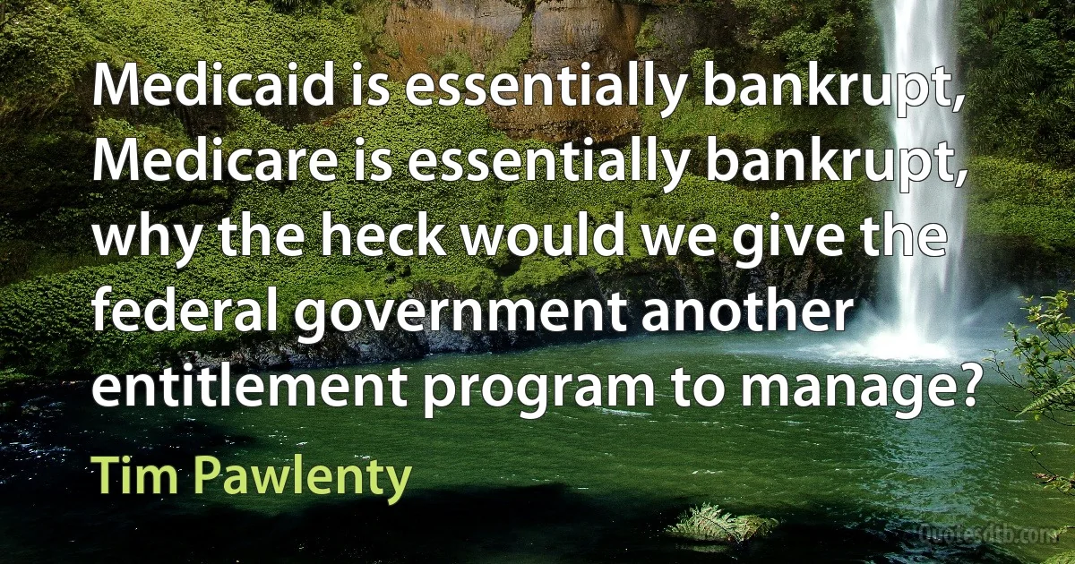 Medicaid is essentially bankrupt, Medicare is essentially bankrupt, why the heck would we give the federal government another entitlement program to manage? (Tim Pawlenty)