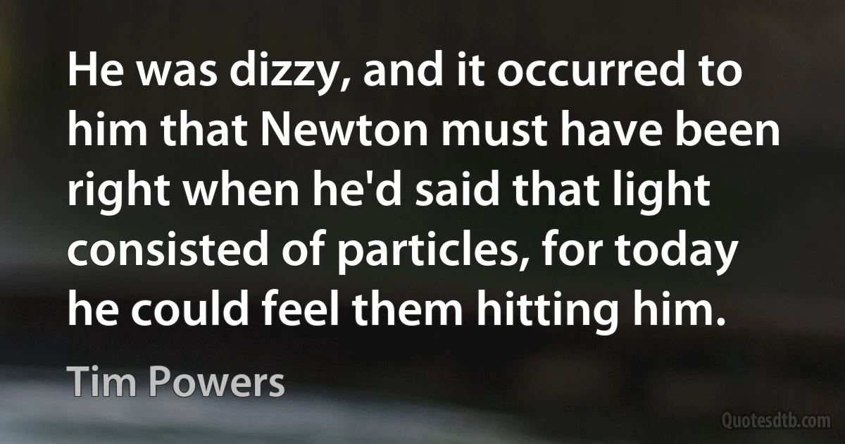 He was dizzy, and it occurred to him that Newton must have been right when he'd said that light consisted of particles, for today he could feel them hitting him. (Tim Powers)