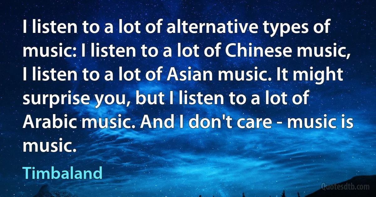 I listen to a lot of alternative types of music: I listen to a lot of Chinese music, I listen to a lot of Asian music. It might surprise you, but I listen to a lot of Arabic music. And I don't care - music is music. (Timbaland)