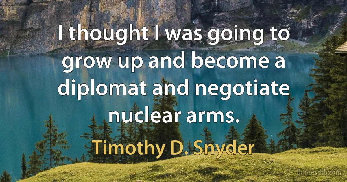 I thought I was going to grow up and become a diplomat and negotiate nuclear arms. (Timothy D. Snyder)