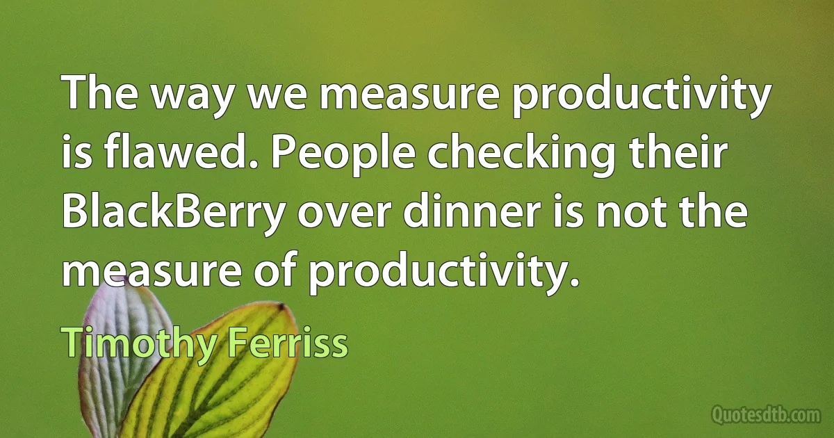 The way we measure productivity is flawed. People checking their BlackBerry over dinner is not the measure of productivity. (Timothy Ferriss)