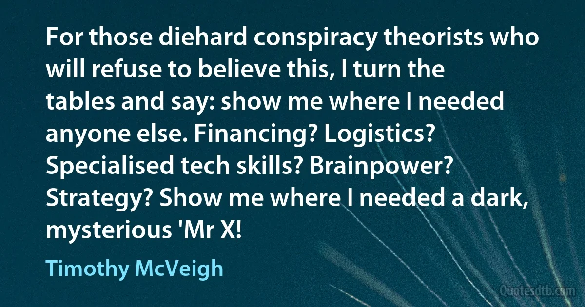 For those diehard conspiracy theorists who will refuse to believe this, I turn the tables and say: show me where I needed anyone else. Financing? Logistics? Specialised tech skills? Brainpower? Strategy? Show me where I needed a dark, mysterious 'Mr X! (Timothy McVeigh)