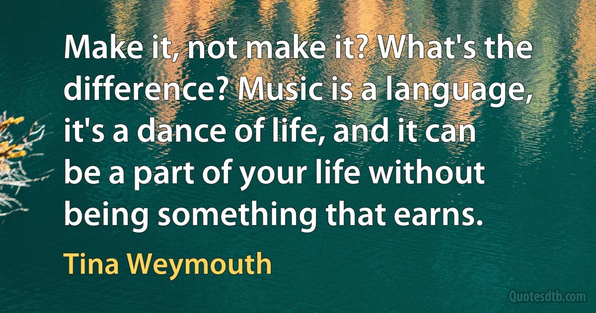 Make it, not make it? What's the difference? Music is a language, it's a dance of life, and it can be a part of your life without being something that earns. (Tina Weymouth)