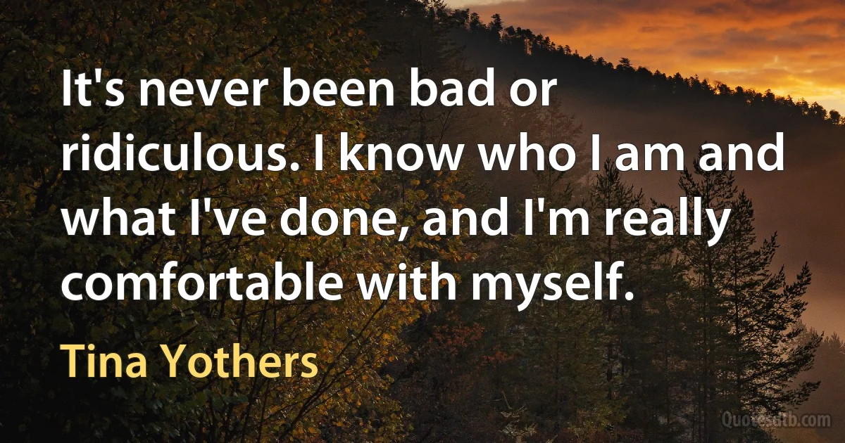 It's never been bad or ridiculous. I know who I am and what I've done, and I'm really comfortable with myself. (Tina Yothers)