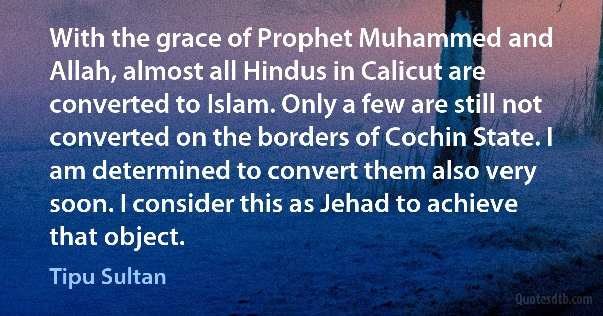 With the grace of Prophet Muhammed and Allah, almost all Hindus in Calicut are converted to Islam. Only a few are still not converted on the borders of Cochin State. I am determined to convert them also very soon. I consider this as Jehad to achieve that object. (Tipu Sultan)