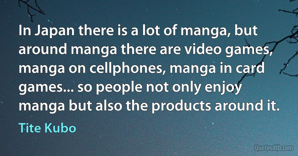 In Japan there is a lot of manga, but around manga there are video games, manga on cellphones, manga in card games... so people not only enjoy manga but also the products around it. (Tite Kubo)