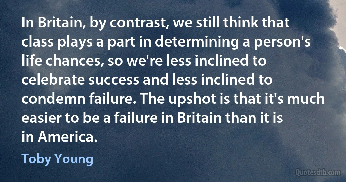 In Britain, by contrast, we still think that class plays a part in determining a person's life chances, so we're less inclined to celebrate success and less inclined to condemn failure. The upshot is that it's much easier to be a failure in Britain than it is in America. (Toby Young)