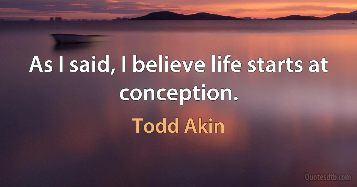 As I said, I believe life starts at conception. (Todd Akin)