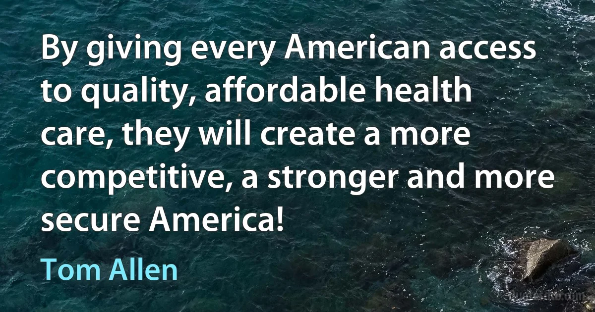 By giving every American access to quality, affordable health care, they will create a more competitive, a stronger and more secure America! (Tom Allen)