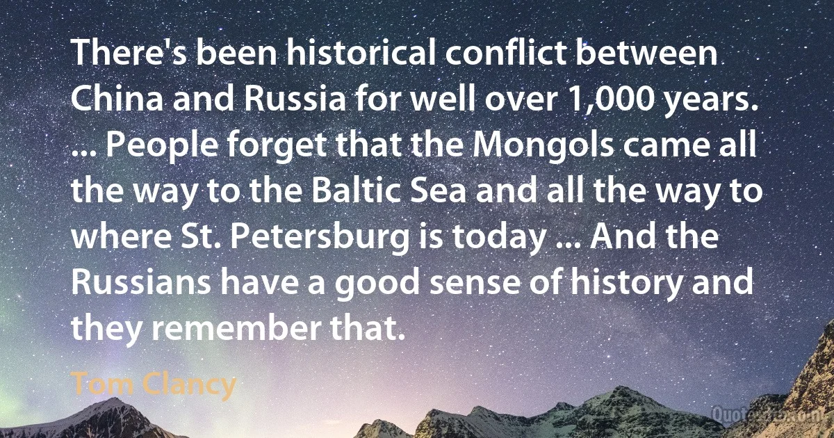 There's been historical conflict between China and Russia for well over 1,000 years. ... People forget that the Mongols came all the way to the Baltic Sea and all the way to where St. Petersburg is today ... And the Russians have a good sense of history and they remember that. (Tom Clancy)