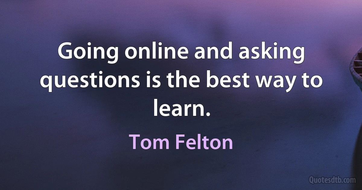 Going online and asking questions is the best way to learn. (Tom Felton)