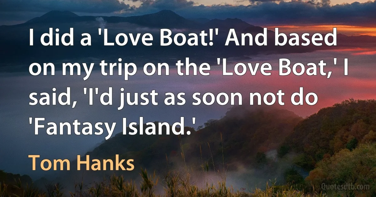 I did a 'Love Boat!' And based on my trip on the 'Love Boat,' I said, 'I'd just as soon not do 'Fantasy Island.' (Tom Hanks)