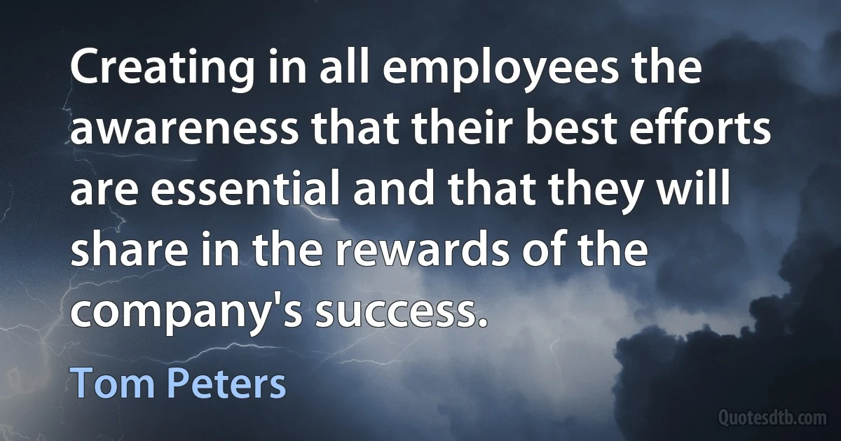 Creating in all employees the awareness that their best efforts are essential and that they will share in the rewards of the company's success. (Tom Peters)