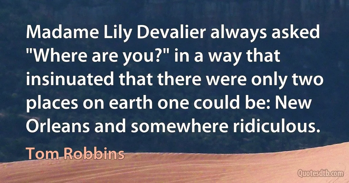 Madame Lily Devalier always asked "Where are you?" in a way that insinuated that there were only two places on earth one could be: New Orleans and somewhere ridiculous. (Tom Robbins)