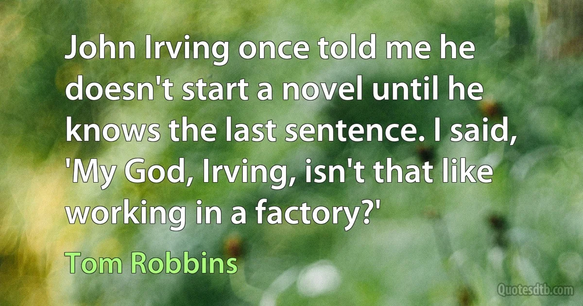 John Irving once told me he doesn't start a novel until he knows the last sentence. I said, 'My God, Irving, isn't that like working in a factory?' (Tom Robbins)