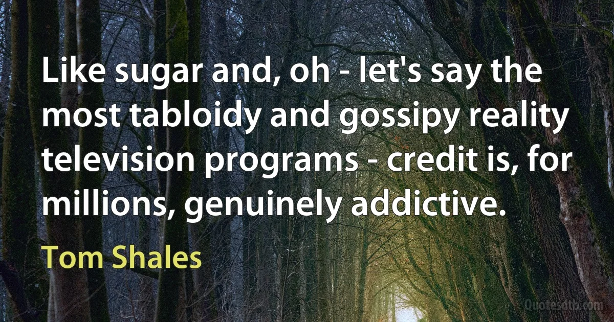 Like sugar and, oh - let's say the most tabloidy and gossipy reality television programs - credit is, for millions, genuinely addictive. (Tom Shales)