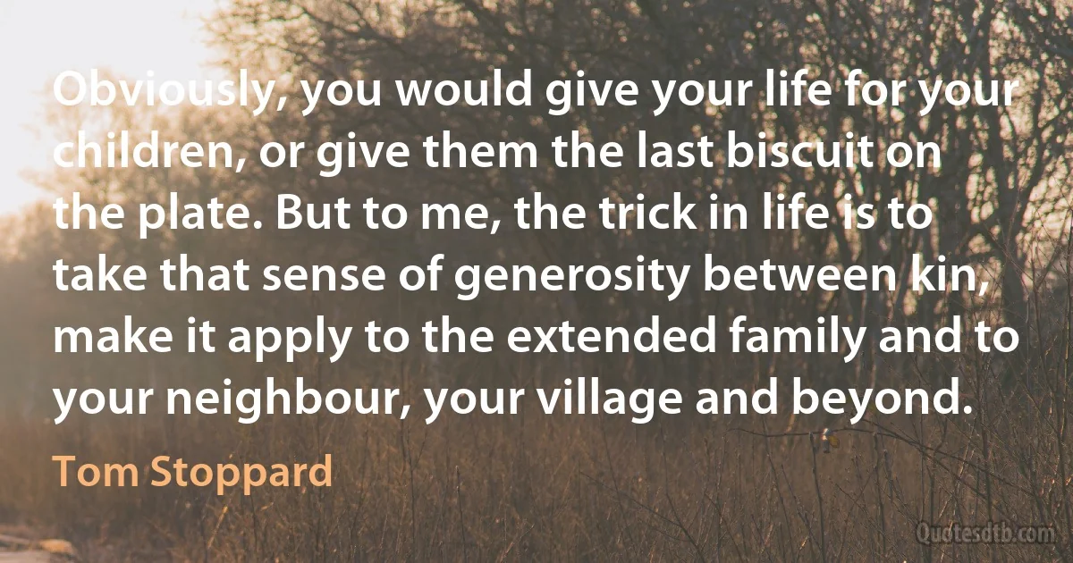 Obviously, you would give your life for your children, or give them the last biscuit on the plate. But to me, the trick in life is to take that sense of generosity between kin, make it apply to the extended family and to your neighbour, your village and beyond. (Tom Stoppard)